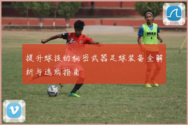 提升球技的秘密武器足球装备全解析与选购指南