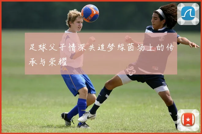 足球父子情深共追梦绿茵场上的传承与荣耀