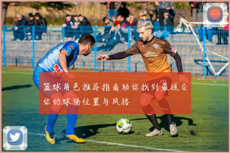 篮球角色推荐指南助你找到最适合你的球场位置与风格