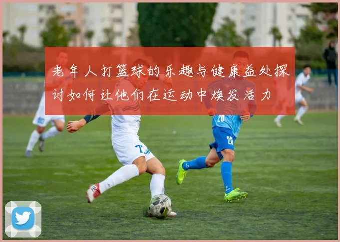 老年人打篮球的乐趣与健康益处探讨如何让他们在运动中焕发活力
