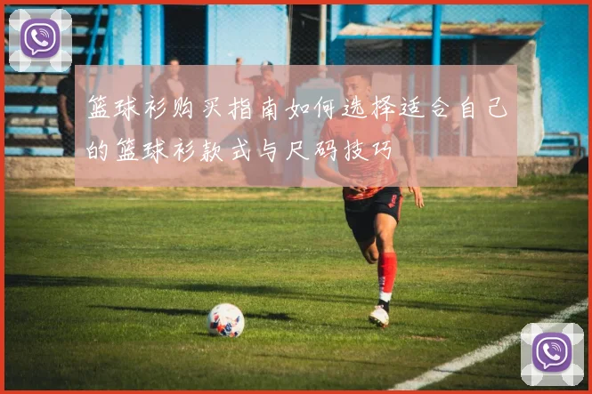 篮球衫购买指南如何选择适合自己的篮球衫款式与尺码技巧