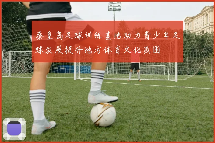 秦皇岛足球训练基地助力青少年足球发展提升地方体育文化氛围