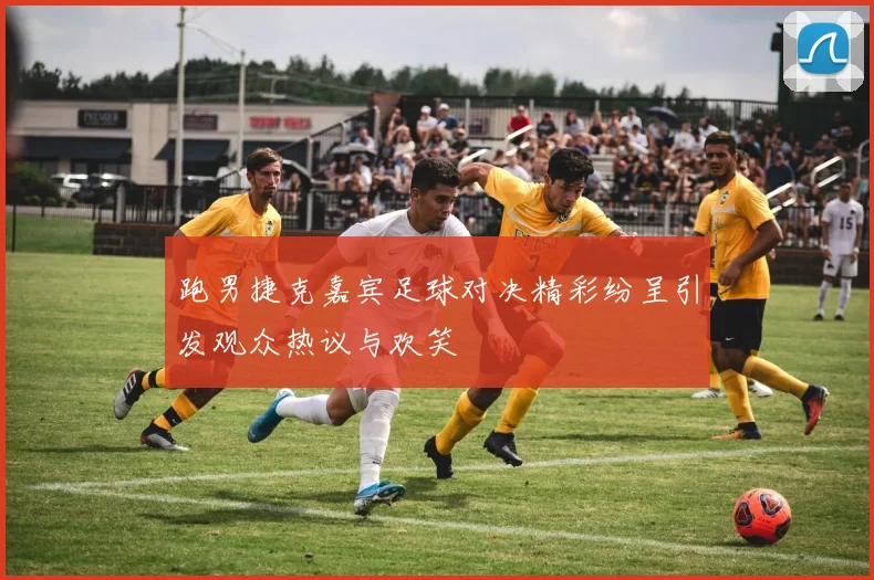 跑男捷克嘉宾足球对决精彩纷呈引发观众热议与欢笑