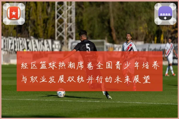 经区篮球热潮席卷全国青少年培养与职业发展双轨并行的未来展望