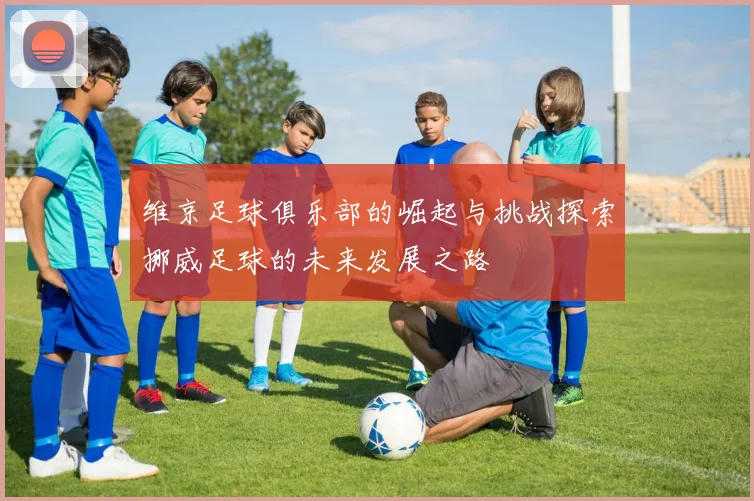 维京足球俱乐部的崛起与挑战探索挪威足球的未来发展之路