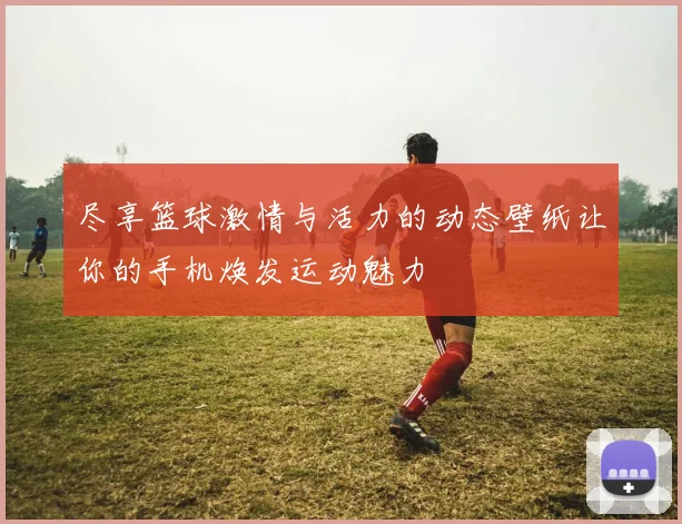 尽享篮球激情与活力的动态壁纸让你的手机焕发运动魅力