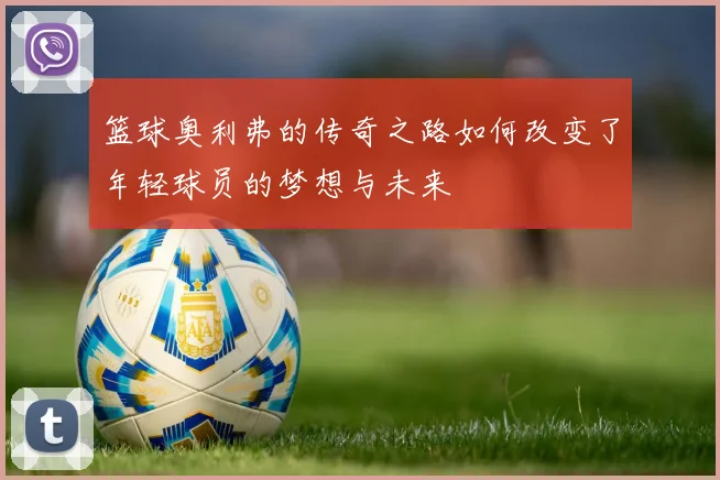 篮球奥利弗的传奇之路如何改变了年轻球员的梦想与未来