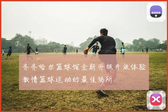 齐齐哈尔篮球馆全新升级开放体验激情篮球运动的最佳场所