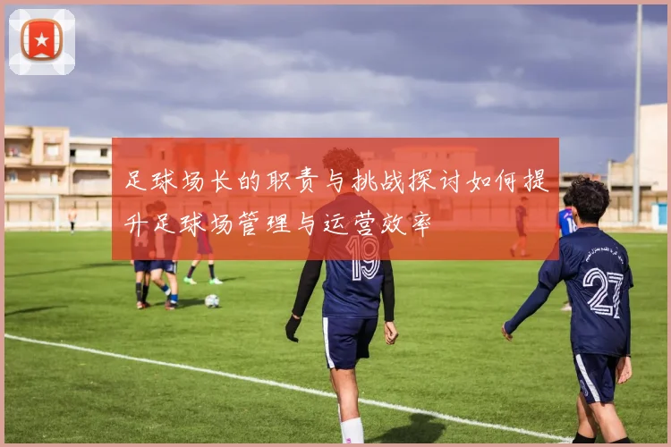 足球场长的职责与挑战探讨如何提升足球场管理与运营效率
