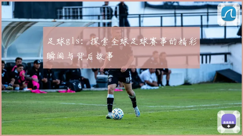 足球gls：探索全球足球赛事的精彩瞬间与背后故事