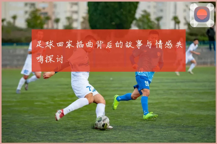 足球回家插曲背后的故事与情感共鸣探讨